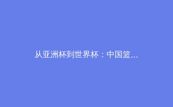 从亚洲杯到世界杯：中国篮球的转型阵痛与未来曙光