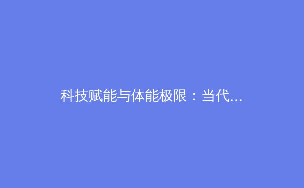 科技赋能与体能极限：当代职业体育训练的革命性变革 - 4