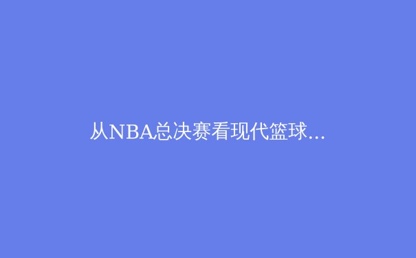 从NBA总决赛看现代篮球的战术演变与球员价值重构 - 4